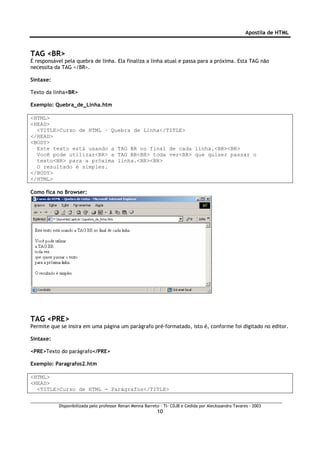 Apostila de HTML



TAG <BR>
É responsável pela quebra de linha. Ela finaliza a linha atual e passa para a próxima. Esta TAG não
necessita da TAG </BR>.

Sintaxe:

Texto da linha<BR>

Exemplo: Quebra_de_Linha.htm

<HTML>
<HEAD>
  <TITLE>Curso de HTML – Quebra de Linha</TITLE>
</HEAD>
<BODY>
  Este texto está usando a TAG BR no final de cada linha.<BR><BR>
  Você pode utilizar<BR> a TAG BR<BR> toda vez<BR> que quiser passar o
  texto<BR> para a próxima linha.<BR><BR>
  O resultado é simples.
</BODY>
</HTML>

Como fica no Browser:




TAG <PRE>
Permite que se insira em uma página um parágrafo pré-formatado, isto é, conforme foi digitado no editor.

Sintaxe:

<PRE>Texto do parágrafo</PRE>

Exemplo: Paragrafos2.htm

<HTML>
<HEAD>
  <TITLE>Curso de HTML - Parágrafos</TITLE>


           Disponibilizada pelo professor Renan Menna Barreto – TI- CDJB e Cedida por Aleckssandro Tavares - 2003
                                                            10
 