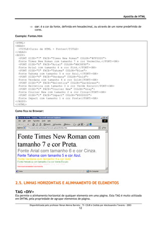 Apostila de HTML


           ⇒ cor: é a cor da fonte, definida em hexadecimal, ou através de um nome predefinido de
             cores.

Exemplo: Fontes.htm

<HTML>
<HEAD>
  <TITLE>Curso de HTML - Fontes</TITLE>
</HEAD>
<BODY>
  <FONT SIZE="7" FACE="Times New Roman" COLOR="#FF0000">
  Fonte Times New Roman com tamanho 7 e cor Vermelha.</FONT><BR>
  <FONT SIZE="6" FACE="Arial" COLOR="#BC8F8F">
  Fonte Arial com tamanho 6 e cor Pink.</FONT><BR>
  <FONT SIZE="5" FACE="Tahoma" COLOR="Blue">
  Fonte Tahoma com tamanho 5 e cor Azul.</FONT><BR>
  <FONT SIZE="4" FACE="Verdana" COLOR="Gold">
  Fonte Verdana com tamanho 4 e cor Gold</FONT><BR>
  <FONT SIZE="3" FACE="Helvetica" COLOR="DarkGreen">
  Fonte Helvetica com tamanho 3 e cor Verde Escuro</FONT><BR>
  <FONT SIZE="2" FACE="Courier New" COLOR="Gray">
  Fonte Courier New com tamanho 2 e cor Cinza</FONT><BR>
  <FONT SIZE="1" FACE="Impact" COLOR="#000000">
  Fonte Impact com tamanho 1 e cor Preta</FONT><BR>
</BODY>
</HTML>

Como fica no Browser:




2.5. LINHAS HORIZONTAIS E ALINHAMENTO DE ELEMENTOS

TAG <DIV>
Ela permite o alinhamento horizontal de qualquer elemento em uma página. Esta TAG é muito utilizada
em DHTML pela propriedade de agrupar elementos de página.

           Disponibilizada pelo professor Renan Menna Barreto – TI- CDJB e Cedida por Aleckssandro Tavares - 2003
                                                            12
 