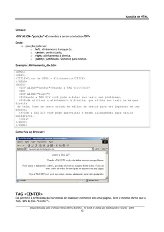 Apostila de HTML



Sintaxe:

<DIV ALIGN=”posição”>Elementos a serem alinhados</DIV>

Onde:
   ⇒ posição pode ser:
         o left: alinhamento à esquerda;
         o center: centralizado;
         o right: alinhamento à direita.
         o justify: justificado. Somente para textos.

Exemplo: Alinhamento_div.htm

<HTML>
<HEAD>
<TITLE>Curso de HTML - Alinhamento</TITLE>
</HEAD>
<BODY>
  <DIV ALIGN="Center">Usando a TAG DIV:</DIV>
  <BR>
  <DIV ALIGN="Right">
  <P>Usando a TAG DIV você pode alinhar seu texto sem problemas.
  <P>Pode utilizar o alinhamento à direita, que alinha seu texto na margem
direita
 da tela. Como um texto criado em editor de textos para ser impresso em uma
página.
  <P>Com a TAG DIV você pode aproveitar o mesmo alinhamento para vários
parágrafos.
  </DIV>
</BODY>
</HTML>

Como fica no Browser:




TAG <CENTER>
Ela permite a centralização horizontal de qualquer elemento em uma página. Tem o mesmo efeito que a
TAG <DIV ALIGN=”Center”>.

           Disponibilizada pelo professor Renan Menna Barreto – TI- CDJB e Cedida por Aleckssandro Tavares - 2003
                                                            13
 