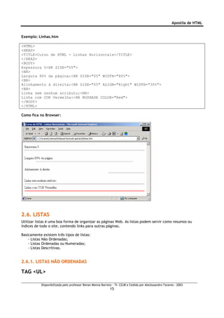 Apostila de HTML


Exemplo: Linhas.htm

<HTML>
<HEAD>
<TITLE>Curso de HTML - Linhas Horizontais</TITLE>
</HEAD>
<BODY>
Espessura 5<HR SIZE="05">
<BR>
Largura 80% da página:<HR SIZE="05" WIDTH="80%">
<BR>
Alinhamento à direita:<HR SIZE="05" ALIGN="Right" WIDTH="30%">
<BR>
Linha sem nenhum atributo:<HR>
Linha com COR Vermelha:<HR NOSHADE COLOR="Red">
</BODY>
</HTML>

Como fica no Browser:




2.6. LISTAS
Utilizar listas é uma boa forma de organizar as páginas Web. As listas podem servir como resumos ou
índices de todo o site, contendo links para outras páginas.

Basicamente existem três tipos de listas:
    - Listas Não Ordenadas;
    - Listas Ordenadas ou Numeradas;
    - Listas Descritivas.


2.6.1. LISTAS NÃO ORDENADAS

TAG <UL>

           Disponibilizada pelo professor Renan Menna Barreto – TI- CDJB e Cedida por Aleckssandro Tavares - 2003
                                                            15
 