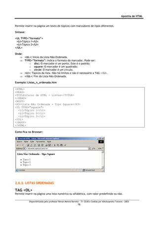 Apostila de HTML


Permite inserir na página um texto de tópicos com marcadores de tipos diferentes.

Sintaxe:

<UL TYPE=”formato”>
 <LI>Tópico 1</LI>
 <LI>Tópico 2</LI>
</UL>

Onde:
   ⇒ <UL>: Inicio da Lista Não Ordenada.
   ⇒ TYPE=”formato”: Indica o formato do marcador. Pode ser:
         o disc: O marcador é um ponto. Este é o padrão;
         o square: O marcador é um quadrado;
         o circle: O marcador é um círculo.
   ⇒ <LI>: Tópicos da lista. Não há limites e não é necessário a TAG </LI>.
   ⇒ </UL>: Fim da Lista Não Ordenada.

Exemplo: Listas_n_ordenada.htm

<HTML>
<HEAD>
<TITLE>Curso de HTML - Listas</TITLE>
</HEAD>
<BODY>
<H3>Lista Não Ordenada - Tipo Square</H3>
<UL TYPE="square">
  <LI>Tópico 1</LI>
  <LI>Tópico 2</LI>
  <LI>Tópico 3</LI>
</UL>
</BODY>
</HTML>

Como fica no Browser:




2.6.2. LISTAS ORDENADAS

TAG <OL>
Permite inserir na página uma lista numérica ou alfabética, com valor predefinido ou não.

           Disponibilizada pelo professor Renan Menna Barreto – TI- CDJB e Cedida por Aleckssandro Tavares - 2003
                                                            16
 