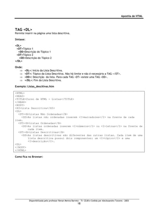 Apostila de HTML




TAG <DL>
Permite inserir na página uma lista descritiva.

Sintaxe:

<DL>
 <DT>Tópico 1
  <DD>Descrição do Tópico 1
 <DT>Tópico 2
   <DD>Descrição do Tópico 2
</DL>

Onde:
   ⇒    <DL>: Início da Lista Descritiva.
   ⇒    <DT>: Tópico da Lista Descritiva. Não há limite e não é necessário a TAG </DT>.
   ⇒    <DD>: Descrição da lista. Para cada TAG <DT> existe uma TAG <DD>.
   ⇒    </DL>: Fim da Lista Descritiva.

Exemplo: Listas_descitivas.htm

<HTML>
<HEAD>
<TITLE>Curso de HTML - Listas</TITLE>
</HEAD>
<BODY>
<H3>Lista Descritiva</H3>
<DL>
  <DT><B>Listas Não Ordenadas</B>
     <DD>As listas não ordenadas inserem <I>marcadores</I> na frente de cada
item.
  <DT><B>Listas Ordenadas</B>
     <DD>As listas ordenadas inserem <I>números</I> ou <I>letras</I> na frente de
         cada item.
  <DT><B>Listas Descritivas</B>
     <DD>As listas descritivas são diferentes das outras listas. Cada item de uma
         lista descritiva possui dois componentes: um <I>tópico</I> e uma
         <I>descrição</I>.
<DL>
</BODY>
</HTML>

Como fica no Browser:




            Disponibilizada pelo professor Renan Menna Barreto – TI- CDJB e Cedida por Aleckssandro Tavares - 2003
                                                             18
 