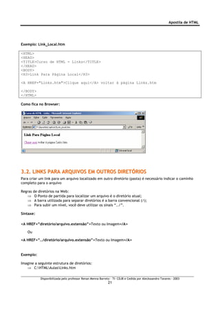 Apostila de HTML




Exemplo: Link_Local.htm

<HTML>
<HEAD>
<TITLE>Curso de HTML - Links</TITLE>
</HEAD>
<BODY>
<H3>Link Para Página Local</H3>

<A HREF="Links.htm">Clique aqui</A> voltar à página Links.htm

</BODY>
</HTML>

Como fica no Browser:




3.2. LINKS PARA ARQUIVOS EM OUTROS DIRETÓRIOS
Para criar um link para um arquivo localizado em outro diretório (pasta) é necessário indicar o caminho
completo para o arquivo

Regras   de diretórios na Web:
   ⇒      O Ponto de partida para localizar um arquivo é o diretório atual;
   ⇒      A barra utilizada para separar diretórios é a barra convencional (/);
   ⇒      Para subir um nível, você deve utilizar os sinais “../”.

Sintaxe:

<A HREF=”diretório/arquivo.extensão”>Texto ou Imagem</A>

    Ou

<A HREF=”../diretório/arquivo.extensão”>Texto ou Imagem</A>


Exemplo:

Imagine a seguinte estrutura de diretórios:
   ⇒ C:HTMLAulasLinks.htm

             Disponibilizada pelo professor Renan Menna Barreto – TI- CDJB e Cedida por Aleckssandro Tavares - 2003
                                                              21
 
