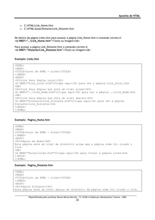 Apostila de HTML


   ⇒ C:HTMLLink_Home.htm
   ⇒ C:HTMLAulasDistanteLink_Distante.htm


De dentro da página Links.htm para acessar a página Link_Home.htm o comando correto é:
<A HREF=”../Link_Home.htm”>Texto ou Imagem</A>

Para acessar a página Link_Distante.htm o comando correto é:
<A HREF=”Distante/Link_Distante.htm”>Texto ou Imagem</A>


Exemplo: Links.htm

<HTML>
<HEAD>
<TITLE>Curso de HTML - Links</TITLE>
</HEAD>
<BODY>
<H3>Link Para Página Local</H3>
<A HREF="Link_Local.htm">Clique aqui</A> para ver a página Link_Local.htm
<BR>
<H3>Link Para Página Que está um nível acima</H3>
<A HREF="../Link_Home.htm">Clique aqui</A> para ver a página ../Link_Home.htm
<BR>
<H3>Link Para Página Que está um nível abaixo</H3>
<A HREF="Distante/Link_Distante.htm">Clique aqui</A> para ver a página
Distante/Link_Distante.htm
</BODY>
</HTML>


Exemplo: Pagina_Home.htm

<HTML>
<HEAD>
<TITLE>Curso de HTML - Links</TITLE>
</HEAD>
<BODY>
<H3>Página em Home</H3>
Esta página está um nível de diretório acima que a página onde foi criado o
link.
<BR>
<A HREF="Aulas/Links.htm">Clique aqui</A> para voltar a página Links.htm
</BODY>
</HTML>

Exemplo: Pagina_Distante.htm

<HTML>
<HEAD>
<TITLE>Curso de HTML - Links</TITLE>
</HEAD>
<BODY>
<H3>Página Distante</H3>
Esta página está um nível abaixo do diretório da página onde foi criado o link.

           Disponibilizada pelo professor Renan Menna Barreto – TI- CDJB e Cedida por Aleckssandro Tavares - 2003
                                                            22
 