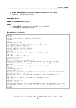 Apostila de HTML


   ⇒ NAME=“Nome da Seção”: Cria o nome da seção, marcando o início da mesma.
   ⇒ Texto: Não é necessário definir nada.


Para Linkar Âncora:

<A HREF=”#Nome da Seção”>Texto</A>

Onde:
   ⇒ #Nome da Seção: Indica o nome da seção que deve ser acessada.
   ⇒ Texto: É o texto que servirá como link.


Exemplo: Links_Ancoras.htm

<HTML>
<HEAD>
<TITLE>Curso de HTML - Links Âncoras</TITLE>
</HEAD>
<BODY>
<A NAME="Inicio"></A>
<H2>Exemplo de links para seções de uma Página:</H2>
<!-- Aqui estão os links -->
<A HREF="#Seção1">Seção</A><BR>
<A HREF="#Seção2">Âncoras</A><BR>
<A HREF="#Seção3">Links</A><BR>
<BR><BR>
Este espaço foi criado para separar as seções da página.
<BR><BR>
<!-- Aqui estão as seções -->
<A NAME="Seção1"></A>
<H3>Seção:</H3>
Seção é uma parte de uma página.<BR>
As seções normalmente são utilizadas como capítulos de um livro.<BR>
<A HREF="#Inicio">Clique aqui para voltar ao início da página</A><BR>
<BR><BR>
Este espaço foi criado para separar as seções da página.
<BR><BR>
<A NAME="Seção2"></A>
<H3>Âncoras:</H3>
As âncoras são criadas para definir o início de cada seção que servem como
referência para os links.<BR>
<A HREF="#Inicio">Clique aqui para voltar ao início da página</A><BR>
<BR><BR>
Este espaço foi criado para separar as seções da página.
<BR><BR>
<A NAME="Seção3"></A>
<H3>Links:</H3>
Os links são ligações para outras páginas ou seções de uma mesma página.<BR>
<A HREF="#Inicio">Clique aqui para voltar ao início da página</A><BR>
</BODY>
</HTML>




          Disponibilizada pelo professor Renan Menna Barreto – TI- CDJB e Cedida por Aleckssandro Tavares - 2003
                                                           24
 
