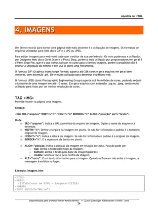 Apostila de HTML




4. IMAGENS

Um ótimo recurso para tornar uma página web mais atraente é a utilização de imagens. Os formatos de
arquivos utilizados para web são o GIF e o JPG ou JPEG.

Para editar imagens para web você pode usar o editor de sua preferência. Os mais poderosos e utilizados
por Designers Web são o Corel Draw e o Photo Shop, porém o mais utilizado por programadores em geral é
o Paint Shop Pro, que é o que vamos utilizar no curso para criarmos imagens, porém o propósito não é
ensinar a utilização do mesmo e sim usá-lo como uma ferramenta.

O formato GIF (Graphics Interchange Format) suporta até 256 cores e gera arquivos em geral bem
menores, com extensão .gif. Ele é muito utilizado para desenhos e gráficos web.

O formato JPEG (Joint Photographic Engineering Group) suporta até 16 milhões de cores, podendo reduzir
o tamanho de uma imagem em até 10 vezes. Ele gera arquivos com extensão .jpg ou .jpeg, sendo muito
utilizado para fotos por ter melhor resolução de cores.



TAG <IMG>
Permite inserir na página uma imagem.

Sintaxe:

<IMG SRC=”arquivo” WIDTH=”n” HEIGHT=”n” BORDER=”n” ALIGN=”posição” ALT=”texto”>

Onde:
   ⇒ SRC=”arquivo”: Indica a URL(caminho) do arquivo de imagem. Digite o nome do arquivo e a
      extensão.
   ⇒ WIDTH=”n”: Define a largura da imagem em pixels. Se não for informado o padrão é o tamanho
      original da imagem.
   ⇒ HEIGHT=”n”: Indica a altura da imagem. Se não for informado o padrão é o original da imagem.
   ⇒ BORDER=”n”: É a espessura da borda em pixels.

   ⇒ ALIGN=”posição: Indica a posição da imagem em relação ao texto. Posição pode ser:
         o top: alinha o texto pelo topo da imagem;
         o bottom: alinha o texto pela base da imagem(padrão);
         o middle: alinha o texto pelo centro da imagem.
   ⇒ ALT=”texto”: É um texto alternativo para a imagem. Quando o Browser não exibe a imagem, a
     mensagem é exibida no lugar.


Exemplo: Imagens.htm

<HTML>
<HEAD>
  <TITLE>Curso de HTML - Imagems</TITLE>
</HEAD>
<BODY BGCOLOR="White">



           Disponibilizada pelo professor Renan Menna Barreto – TI- CDJB e Cedida por Aleckssandro Tavares - 2003
                                                            26
 