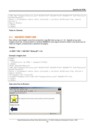 Apostila de HTML


<IMG SRC="Imagens/Estrela.gif" WIDTH="200" HEIGHT="200" BORDER="5" ALT="Estrela"
ALIGN="Middle">
Teste o alinhamento deste texto alterando o atributo ALIGN para Top, depois
Bottom e
depois Middle.
</BODY>
</HTML>

Teste no Browser.



4.1. IMAGENS COMO LINK
Para utilizar uma imagem como link acrescente a tag IMG entre as tag <A></A>. Quando se usa uma
imagem como link, é preciso definir o atributo BORDER=0, pois alguns browsers exibem uma borda azul ao
redor da imagem, prejudicando a aparência da página.

Sintaxe:

<A HREF=”URL”><IMG SRC=”Botao.gif”></A>

Exemplo: Imagens.htm
<HTML>
<HEAD>
  <TITLE>Curso de HTML - Imagens</TITLE>
</HEAD>
<BODY BGCOLOR="White">
<IMG SRC="Imagens/Estrela.gif" WIDTH="200" HEIGHT="200" BORDER="5" ALT="Estrela"
ALIGN="Middle">
Teste o alinhamento deste texto alterando o atributo ALIGN para Top, Bottom e
depois Middle.
<H3>Imagem como Link</H3>
<A HREF="Imagens.htm"><IMG SRC="Imagens/Botao.gif" BORDER="0"></A>
</BODY>
</HTML>

Veja como fica no Browser:




           Disponibilizada pelo professor Renan Menna Barreto – TI- CDJB e Cedida por Aleckssandro Tavares - 2003
                                                            27
 