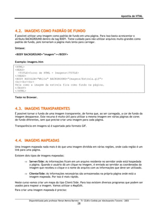 Apostila de HTML




4.2. IMAGENS COMO PADRÃO DE FUNDO
É possível utilizar uma imagem como padrão de fundo em uma página. Para isso basta acrescentar o
atributo BACKGROUND dentro da tag BODY. Tome cuidado para não utilizar arquivos muito grandes como
padrão de fundo, pois tornariam a página mais lenta para carregar.

Sintaxe:

<BODY BACKGROUND=”imagem”></BODY>

Exemplo: Imagens.htm
<HTML>
<HEAD>
  <TITLE>Curso de HTML - Imagens</TITLE>
</HEAD>
<BODY BGCOLOR="White" BACKGROUND=”Imagens/Estrela.gif”>
<br><br><br>
Veja como a imagem da estrela fica como fundo na página.
</BODY>
</HTML>

Teste no Browser.



4.3. IMAGENS TRANSPARENTES
É possível tornar o fundo de uma imagem transparente, de forma que, ao ser carregada, a cor de fundo da
imagem desaparece. Este recurso é muito útil para utilizar a mesma imagem em várias páginas de cores
de fundo diferentes, sem que precise criar uma imagem para cada página.

Transparência em imagens só é suportada pelo formato GIF.




4.4. IMAGENS MAPEADAS
Uma imagem mapeada nada mais é do que uma imagem dividida em várias regiões, onde cada região é um
link para uma página.

Existem dois tipos de imagens mapeadas:

       ⇒ Server/Side: As informações ficam em um arquivo residente no servidor onde está hospedada
         a página. Quando o usuário dá um clique na imagem, é enviado ao servidor as coordenadas da
         imagem que recebeu o clique e o nome do arquivo com as informações que deve ser utilizado.

       ⇒ Cliente/Side: As informações necessárias são armazenadas na própria página onde está a
         imagem mapeada. Por isso é mais rápido.

Neste curso vamos criar um mapa do tipo Client/Side. Para isso existem diversos programas que podem ser
usados para mapear a imagem. Vamos utilizar o MapEdit.
Para criar uma imagem mapeada é preciso:


           Disponibilizada pelo professor Renan Menna Barreto – TI- CDJB e Cedida por Aleckssandro Tavares - 2003
                                                            28
 