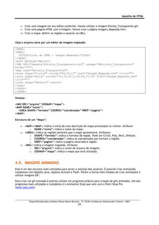 Apostila de HTML


   ⇒ Criar uma imagem em seu editor preferido. Vamos utilizar a imagem Estrela_Transparente.gif;
   ⇒ Criar uma página HTML com a imagem. Vamos criar a página Imagem_Mapeada.htm;
   ⇒ Criar o mapa: definir as regiões e associar as URLs.

Veja o arquivo salvo por um editor de imagem mapeada:

<HTML>
<HEAD>
  <TITLE>Curso de HTML - Imagem Mapeada</TITLE>
</HEAD>
<BODY BGCOLOR="White">
<IMG SRC="Imagens/Estrela_Transparente.gif" usemap="#Estrela_Transparente"
border="0">
<map name="Estrela_Transparente">
<area shape="circle" coords="49,55,17" href="Imagem_Mapeada.htm" title="">
<area shape="poly" coords="37,33,47,2,59,36,37,34" href="Imagem_Mapeada.htm"
title="">
<area shape="default" nohref>
</map>
</BODY>
</HTML>

Sintaxe:

<IMG SRC=”arquivo” USEMAP=”mapa”>
<MAP NAME=”nome”>
  <AREA SHAPE=”formato” COORDS=”coordenadas” HREF=”pagina”>
</MAP>

Estrutura de um “Mapa”:

   ⇒ <MAP></MAP>: Indica o início de uma descrição de mapa processado no cliente. Atributo:
        o NAME=”nome”: indica o nome do mapa;
   ⇒ <AREA>: Indica as regiões sensíveis que o mapa apresentará. Atributos:
        o SHAPE=”formato”: indica o formato da região. Pode ser Circle, Poly, Rect, Default;
        o COORDS=”coordenadas”: indica as coordenadas que formam a região;
        o HREF=”pagina”: indica a página associada à região;
   ⇒ <IMG>: Indica a imagem mapeada. Atributo:
        o SRC=”arquivo”: indica o nome do arquivo de imagem;
        o USEMAP=”mapa”: indica o mapa que será utilizado;


4.5. IMAGENS ANIMADAS
Este é um dos recursos mais utilizados para atrair a atenção dos usuários. É possível criar animações
complexas com Applets Java, objetos ActiveX e Flash. Porém a forma mais simples de criar animações é
utilizar imagens GIF.

Para criar um gif animado é preciso utilizar um programa próprio para criação de gifs animados. Um dos
programas mais utilizados e completos é o Animation Shop que vem com o Paint Shop Pro
(www.jasc.com).




           Disponibilizada pelo professor Renan Menna Barreto – TI- CDJB e Cedida por Aleckssandro Tavares - 2003
                                                            29
 