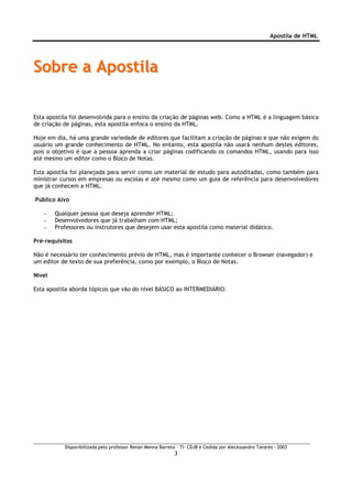Apostila de HTML




Sobre a Apostila

Esta apostila foi desenvolvida para o ensino da criação de páginas web. Como a HTML é a linguagem básica
de criação de páginas, esta apostila enfoca o ensino da HTML.

Hoje em dia, há uma grande variedade de editores que facilitam a criação de páginas e que não exigem do
usuário um grande conhecimento de HTML. No entanto, esta apostila não usará nenhum destes editores,
pois o objetivo é que a pessoa aprenda a criar páginas codificando os comandos HTML, usando para isso
até mesmo um editor como o Bloco de Notas.

Esta apostila foi planejada para servir como um material de estudo para autoditadas, como também para
ministrar cursos em empresas ou escolas e até mesmo como um guia de referência para desenvolvedores
que já conhecem a HTML.

Público Alvo

   -    Qualquer pessoa que deseja aprender HTML;
   -    Desenvolvedores que já trabalham com HTML;
   -    Professores ou instrutores que desejem usar esta apostila como material didático.

Pré-requisitos

Não é necessário ter conhecimento prévio de HTML, mas é importante conhecer o Browser (navegador) e
um editor de texto de sua preferência, como por exemplo, o Bloco de Notas.

Nível

Esta apostila aborda tópicos que vão do nível BÁSICO ao INTERMEDIÁRIO.




           Disponibilizada pelo professor Renan Menna Barreto – TI- CDJB e Cedida por Aleckssandro Tavares - 2003
                                                             3
 