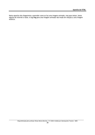 Apostila de HTML


Nesta apostila não chegaremos a aprender como se faz uma imagem animada, mas para testar, baixe
alguma da internet e teste. A tag img para uma imagem animada não muda em relação a uma imagem
estática.




          Disponibilizada pelo professor Renan Menna Barreto – TI- CDJB e Cedida por Aleckssandro Tavares - 2003
                                                           30
 