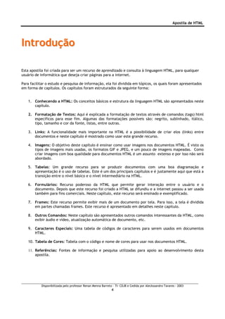 Apostila de HTML




Introdução

Esta apostila foi criada para ser um recurso de aprendizado e consulta à linguagem HTML, para qualquer
usuário de informática que deseja criar páginas para a internet.

Para facilitar o estudo e pesquisa de informação, ela foi dividida em tópicos, os quais foram apresentados
em forma de capítulos. Os capítulos foram estruturados da seguinte forma:


    1. Conhecendo a HTML: Os conceitos básicos e estrutura da linguagem HTML são apresentados neste
       capítulo.

    2. Formatação de Textos: Aqui é explicada a formatação de textos através de comandos (tags) html
       específicos para esse fim. Algumas das formatações possíveis são: negrito, sublinhado, itálico,
       tipo, tamanho e cor da fonte, listas, entre outras.

    3. Links: A funcionalidade mais importante na HTML é a possibilidade de criar elos (links) entre
       documentos e neste capítulo é mostrado como usar este grande recurso.

    4. Imagens: O objetivo deste capítulo é ensinar como usar imagens nos documentos HTML. É visto os
       tipos de imagens mais usadas, os formatos GIF e JPEG, e um pouco de imagens mapeadas. Como
       criar imagens com boa qualidade para documentos HTML é um assunto extenso e por isso não será
       abordado.

    5. Tabelas: Um grande recurso para se produzir documentos com uma boa diagramação e
       apresentação é o uso de tabelas. Este é um dos principais capítulos e é justamente aqui que está a
       transição entre o nível básico e o nível intermediário na HTML.

    6. Formulários: Recurso poderoso da HTML que permite gerar interação entre o usuário e o
       documento. Depois que este recurso foi criado a HTML se difundiu e a internet passou a ser usada
       também para fins comerciais. Neste capítulo, este recurso será ensinado e exemplificado.

    7. Frames: Este recurso permite exibir mais de um documento por tela. Para isso, a tela é dividida
       em partes chamadas frames. Este recurso é apresentado em detalhes neste capítulo.

    8. Outros Comandos: Neste capítulo são apresentados outros comandos interessantes da HTML, como
       exibir áudio e vídeo, atualização automática de documento, etc.

    9. Caracteres Especiais: Uma tabela de códigos de caracteres para serem usados em documentos
       HTML.

    10. Tabela de Cores: Tabela com o código e nome de cores para usar nos documentos HTML.

    11. Referências: Fontes de informação e pesquisa utilizadas para apoio ao desenvolvimento desta
        apostila.




           Disponibilizada pelo professor Renan Menna Barreto – TI- CDJB e Cedida por Aleckssandro Tavares - 2003
                                                             4
 