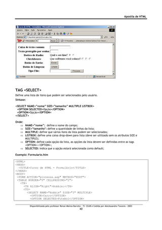 Apostila de HTML




TAG <SELECT>
Define uma lista de itens que podem ser selecionados pelo usuário.
Sintaxe:

<SELECT NAME=”nome” SIZE=”tamanho” MULTIPLE LISTBOX>
 <OPTION SELECTED>Opção</OPTION>
 <OPTION>Opção</OPTION>
</SELECT>

Onde:
   ⇒ NAME=”nome”: define o nome do campo;
   ⇒ SIZE=”tamanho": define a quantidade de linhas da lista;
   ⇒ MULTIPLE: define que vários itens da lista podem ser selecionados;
   ⇒ LISTBOX: define uma caixa drop-down para lista (deve ser utilizado sem os atributos SIZE e
     MULTIPLE);
   ⇒ OPTION: define cada opção da lista, as opções da lista devem ser definidas entre as tags
     <OPTION></OPTION>;
   ⇒ SELECTED: indica que a opção estará selecionada como default;

Exemplo: Formulario.htm

<HTML>
<HEAD>
  <TITLE>Curso de HTML - Formulário</TITLE>
</HEAD>
<BODY>
 <FORM ACTION="processa.asp" METHOD="POST">
 <TABLE BORDER="0" CELLPADDING="2">
   <TR>
     <TH ALIGN="Right">Hobbie:</TH>
     <TD>
        <SELECT NAME="Hobbie" SIZE="3" MULTIPLE>
          <OPTION>Carro</OPTION>
          <OPTION SELECTED>Futebol</OPTION>

           Disponibilizada pelo professor Renan Menna Barreto – TI- CDJB e Cedida por Aleckssandro Tavares - 2003
                                                            40
 