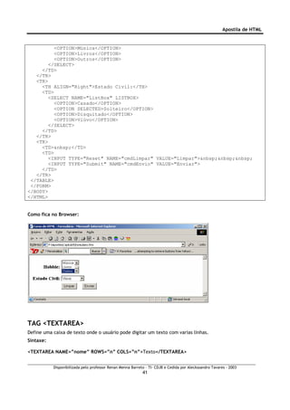 Apostila de HTML


          <OPTION>Música</OPTION>
          <OPTION>Livros</OPTION>
          <OPTION>Outros</OPTION>
        </SELECT>
     </TD>
   </TR>
   <TR>
     <TH ALIGN="Right">Estado Civil:</TH>
     <TD>
        <SELECT NAME="ListBox" LISTBOX>
          <OPTION>Casado</OPTION>
          <OPTION SELECTED>Solteiro</OPTION>
          <OPTION>Disquitado</OPTION>
          <OPTION>Viúvo</OPTION>
        </SELECT>
     </TD>
   </TR>
   <TR>
     <TD>&nbsp;</TD>
     <TD>
        <INPUT TYPE="Reset" NAME="cmdLimpar" VALUE="Limpar">&nbsp;&nbsp;&nbsp;
        <INPUT TYPE="Submit" NAME="cmdEnvio" VALUE="Enviar">
     </TD>
   </TR>
 </TABLE>
 </FORM>
</BODY>
</HTML>


Como fica no Browser:




TAG <TEXTAREA>
Define uma caixa de texto onde o usuário pode digitar um texto com varias linhas.
Sintaxe:

<TEXTAREA NAME=”nome” ROWS=”n” COLS=”n”>Texto</TEXTAREA>


           Disponibilizada pelo professor Renan Menna Barreto – TI- CDJB e Cedida por Aleckssandro Tavares - 2003
                                                            41
 