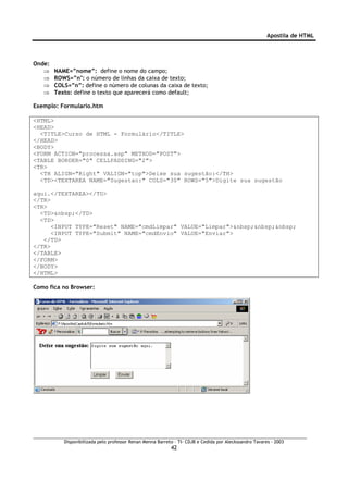 Apostila de HTML



Onde:
   ⇒    NAME=”nome”: define o nome do campo;
   ⇒    ROWS=”n": o número de linhas da caixa de texto;
   ⇒    COLS=”n”: define o número de colunas da caixa de texto;
   ⇒    Texto: define o texto que aparecerá como default;

Exemplo: Formulario.htm

<HTML>
<HEAD>
  <TITLE>Curso de HTML - Formulário</TITLE>
</HEAD>
<BODY>
<FORM ACTION="processa.asp" METHOD="POST">
<TABLE BORDER="0" CELLPADDING="2">
<TR>
  <TH ALIGN="Right" VALIGN="top">Deixe sua sugestão:</TH>
  <TD><TEXTAREA NAME="Sugestao:" COLS="30" ROWS="5">Digite sua sugestão

aqui.</TEXTAREA></TD>
</TR>
<TR>
  <TD>&nbsp;</TD>
  <TD>
      <INPUT TYPE="Reset" NAME="cmdLimpar" VALUE="Limpar">&nbsp;&nbsp;&nbsp;
      <INPUT TYPE="Submit" NAME="cmdEnvio" VALUE="Enviar">
   </TD>
</TR>
</TABLE>
</FORM>
</BODY>
</HTML>

Como fica no Browser:




           Disponibilizada pelo professor Renan Menna Barreto – TI- CDJB e Cedida por Aleckssandro Tavares - 2003
                                                            42
 