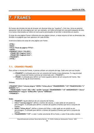 Apostila de HTML




7. FRAMES

Os frames são divisões da tela do browser em diversas telas (ou “quadros”). Com isso, torna-se possível
apresentar mais de uma página por vez: por exemplo, um índice principal em uma parte pequena da tela,
e os textos relacionados ao índice em outra parte.processados no servidor e devolvidos ao usuário.

O corpo de uma página Frame é diferente de uma página comum, e nesse arquivo só tem as dimensões das
divisões e as páginas que iram aparecer em cada divisão.

A estrutura básica do corpo de uma página com frame:

<HTML>
<HEAD>
<TITLE>Titulo da página</TITLE>
</HEAD>
<FRAMESET COLS="15%,85%">
 <FRAME SRC="pagina1.html">
 <FRAME SRC="pagina2.html">
</FRAMESET>
</HTML>




7.1. CRIANDO FRAMES
Para utilizar o recurso de frames, é preciso utilizar um conjunto de tags. Cada uma com sua função:
     ⇒ <FRAMESET> é utilizada para criar um conjunto de frames e seus elementos. É a tag principal
        para a criação de frames e precisa ser encerrada com </FRAMESET>;
     ⇒ <FRAME> é utilizada para definir um frame (quadro) dentro de um conjunto de frames. Não
        necessita de tag de encerramento;

Sintaxe:

<FRAMESET COLS=”colunas,largura” ROWS=”linhas,altura” FRAMEBORDER=”1/0” FRAMESPACING=”n”
BORDER=”n”>
 <FRAME NAME=”nome” SRC=”URL” ALIGN=”posição” FRAMEBORDER=”1/0” MARGINHEIGHT=”altura”
MARGINWIDTH=”largura” SCROLLING=”yes/no” NORESIZE>
</FRAMESET>


Onde:
   ⇒ FRAMESET: tag de abertura de um conjunto de frames;
   ⇒ COLS=”colunas,largura”: define o número de colunas, o valor pode ser em pixels ou
      percentagem. É utilizado para definir o número de quadros (frames) que terá o conjunto de
      frames;
   ⇒ ROWS=”linhas,altura”: define o número de linhas, o valor pode ser em pixels ou em
      percentagem. É utilizado para definir o número de quadros (frames) que terá o conjunto de
      frames;
   ⇒ FRAMEBORDER=”1/0”: o valor 1 exibe uma borda 3D no frame, o valor 0 não exibe a borda;


           Disponibilizada pelo professor Renan Menna Barreto – TI- CDJB e Cedida por Aleckssandro Tavares - 2003
                                                            43
 