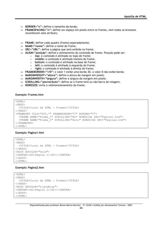Apostila de HTML


   ⇒ BORDER=”n”: define o tamanho da borda;
   ⇒ FRAMESPACING=”n”: define um espaço em pixels entre os frames, nem todos os browsers
     reconhecem este atributo;


   ⇒   FRAME: define cada quadro (frame) separadamente;
   ⇒   NAME=”nome”: define o nome do frame;
   ⇒   SRC=”URL”: define a página que será exibida no frame;
   ⇒   ALIGN=”posição’: define o alinhamento do conteúdo do frame. Posição pode ser:
           o top: o conteúdo é alinhado no topo do frame;
           o middle: o conteúdo é alinhado nomeio do frame;
           o bottom: o conteúdo é alinhado na base do frame;
           o left: o conteúdo é alinhado à esquerda do frame;
           o right: o conteúdo é alinhado à direita do frame;
   ⇒   FRAMEBORDER=”1/0”: o valor 1 exibe uma borda 3D, o valor 0 não exibe borda;
   ⇒   MARGINHEIGHT=”altura”: define a altura da margem em pixels;
   ⇒   MARGINWIDTH=”largura”: define a largura da margem em pixels;
   ⇒   SCROLLING=”yes/no/Auto”: define se o frame terá ou não barra de rolagem;
   ⇒   NORESIZE: evita o redimensionamento do frame;


Exemplo: Frames.htm

<HTML>
<HEAD>
  <TITLE>Curso de HTML - Frames</TITLE>
</HEAD>
<FRAMESET COLS="40%,*" FRAMEBORDER="1" BORDER="5">
  <FRAME NAME="Frame_1" SCROLLING="No" NORESIZE SRC="Pagina1.htm">
  <FRAME NAME="Frame_2" SCROLLING="Auto" NORESIZE SRC="Pagina2.htm">
</FRAMESET>
</HTML>

Exemplo: Pagina1.htm

<HTML>
<HEAD>
  <TITLE>Curso de HTML - Frames</TITLE>
</HEAD>
<BODY BGCOLOR="Gold">
<CENTER><H2>Página 1</H2></CENTER>
</BODY>
</HTML>

Exemplo: Pagina2.htm

<HTML>
<HEAD>
  <TITLE>Curso de HTML - Frames</TITLE>
</HEAD>
<BODY BGCOLOR="LigthBlue">
<CENTER><H2>Página 2</H2></CENTER>
</BODY>
</HTML>


          Disponibilizada pelo professor Renan Menna Barreto – TI- CDJB e Cedida por Aleckssandro Tavares - 2003
                                                           44
 