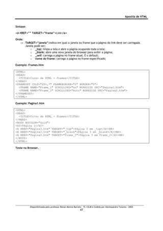 Apostila de HTML


Sintaxe:

<A HREF=”” TARGET=”frame”>Link</a>

Onde:
   ⇒ TARGET=”janela”:indica em qual a janela ou frame que a página do link deve ser carregada.
      Janela pode ser;
         o _top: limpa a tela e abre a página ocupando toda a tela;
         o _blank: abre uma nova janela do browser para exibir a página;
         o _self: carrega a página no frame atual. É o default;
         o nome do frame: carrega a página no frame especificado;

Exemplo: Frames.htm

<HTML>
<HEAD>
  <TITLE>Curso de HTML - Frames</TITLE>
</HEAD>
<FRAMESET COLS="20%,*" FRAMEBORDER="0" BORDER="0">
  <FRAME NAME="Frame_1" SCROLLING="no" NORESIZE SRC="Pagina1.htm">
  <FRAME NAME="Frame_2" SCROLLING="Auto" NORESIZE SRC="Pagina2.htm">
</FRAMESET>
</HTML>

Exemplo: Pagina1.htm

<HTML>
<HEAD>
  <TITLE>Curso de HTML - Frames</TITLE>
</HEAD>
<BODY BGCOLOR="Gold">
<H2>Página 1</H2>
<A HREF="Pagina3.htm" TARGET="_top">Página 3 em _top</A><BR>
<A HREF="Pagina3.htm" TARGET="_blank">Página 3 em _blank</A><BR>
<A HREF="Pagina3.htm" TARGET="Frame_2">Página 3 em Frame_2</A><BR>
</BODY>
</HTML>

Teste no Browser.




           Disponibilizada pelo professor Renan Menna Barreto – TI- CDJB e Cedida por Aleckssandro Tavares - 2003
                                                            47
 