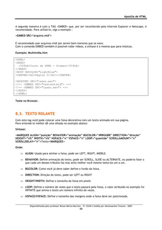 Apostila de HTML


A segunda maneira é com o TAG <EMBED> que, por ser reconhecido pelo Internet Explorer e Netscape, é
recomendado. Para utilizá-lo, siga o exemplo :

<EMBED SRC="arquivo.mid">

É recomendado usar arquivos midi por serem bem menores que os wavs.
Com o comando EMBED também é possível rodar vídeos, a sintaxe é a mesma que para músicas.

Exemplo: Multimidia.htm

<HTML>
<HEAD>
  <TITLE>Curso de HTML - Frames</TITLE>
</HEAD>
<BODY BGCOLOR="LightBlue">
<CENTER><H2>Página 2</H2></CENTER>

<BGSOUND SRC="laser.wav">
<!-- <EMBED SRC="testsnd.mid"> -->
<!-- <EMBED SRC="laser.wav"> -->
</BODY>
</HTML>

Teste no Browser.



8.3. TEXTO ROLANTE
Com esta tag você pode colocar uma faixa decorativa com um texto animado em sua página.
Para entende-lo melhor dê uma olhada no exemplo abaixo:

Sintaxe:

<MARQUEE ALIGN=”posição” BEHAVIOR=”animação” BGCOLOR=”#RRGGBB” DIRECTION=”direção”
HEIGHT=”n%” WIDTH=”n%” HSPACE=”n” VSPACE=”n” LOOP=”quantide” SCROLLAMOUNT=”n”
SCROLLDELAY=”n”>Texto</MARQUEE>

Onde:

   ⇒ ALIGN: Usado para alinhar a faixa, pode ser LEFT, RIGHT, MIDDLE.

   ⇒ BEHAVIOR: Define animação do texto, pode ser SCROLL, SLIDE ou ALTERNATE, eu poderia falar o
     que cada um desses tributos faz mas acho melhor você mesmo testa-los um a um.

   ⇒ BGCOLOR: Como você já deve saber define o fundo da faixa.

   ⇒ DIRECTION: Direção do texto, pode ser LEFT ou RIGHT

   ⇒ HEIGHT/WIDTH: Define o tamanho da faixa em pixels

   ⇒ LOOP: Define o número de vezes que o texto passará pela faixa, o valor atribuído no exemplo foi
     INFINITE que anima o texto um número infinito de vezes.

   ⇒ HSPACE/VSPACE: Define o tamanho das margens onde a faixa deve ser posicionada.


           Disponibilizada pelo professor Renan Menna Barreto – TI- CDJB e Cedida por Aleckssandro Tavares - 2003
                                                            49
 