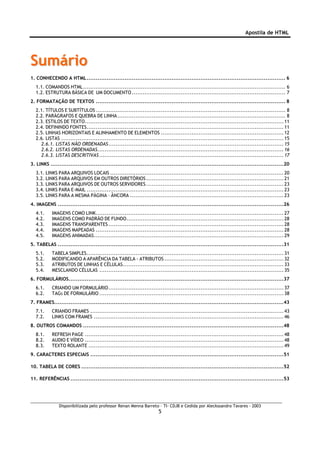 Apostila de HTML




Sumário
1. CONHECENDO A HTML .............................................................................................................. 6
  1.1. COMANDOS HTML................................................................................................................ 6
  1.2. ESTRUTURA BÁSICA DE UM DOCUMENTO ..................................................................................... 7
2. FORMATAÇÃO DE TEXTOS ......................................................................................................... 8
  2.1. TÍTULOS E SUBTÍTULOS ......................................................................................................... 8
  2.2. PARÀGRAFOS E QUEBRA DE LINHA ............................................................................................. 8
  2.3. ESTILOS DE TEXTO.............................................................................................................. 11
  2.4. DEFININDO FONTES............................................................................................................. 11
  2.5. LINHAS HORIZONTAIS E ALINHAMENTO DE ELEMENTOS .................................................................... 12
  2.6. LISTAS ........................................................................................................................... 15
    2.6.1. LISTAS NÃO ORDENADAS................................................................................................. 15
    2.6.2. LISTAS ORDENADAS....................................................................................................... 16
    2.6.3. LISTAS DESCRITIVAS ...................................................................................................... 17
3. LINKS .................................................................................................................................20
  3.1. LINKS PARA ARQUIVOS LOCAIS ................................................................................................ 20
  3.2. LINKS PARA ARQUIVOS EM OUTROS DIRETÓRIOS ............................................................................ 21
  3.3. LINKS PARA ARQUIVOS DE OUTROS SERVIDORES ............................................................................ 23
  3.4. LINKS PARA E-MAIL ............................................................................................................. 23
  3.5. LINKS PARA A MESMA PÀGINA – ÂNCORA ..................................................................................... 23
4. IMAGENS .............................................................................................................................26
  4.1.     IMAGENS COMO LINK........................................................................................................ 27
  4.2.     IMAGENS COMO PADRÃO DE FUNDO....................................................................................... 28
  4.3.     IMAGENS TRANSPARENTES ................................................................................................. 28
  4.4.     IMAGENS MAPEADAS ........................................................................................................ 28
  4.5.     IMAGENS ANIMADAS......................................................................................................... 29
5. TABELAS .............................................................................................................................31
  5.1.     TABELA SIMPLES............................................................................................................. 31
  5.2.     MODIFICANDO A APARÊNCIA DA TABELA - ATRIBUTOS .................................................................. 32
  5.3.     ATRIBUTOS DE LINHAS E CÉLULAS......................................................................................... 33
  5.4.     MESCLANDO CÉLULAS ...................................................................................................... 35
6. FORMULÁRIOS.......................................................................................................................37
  6.1.     CRIANDO UM FORMULÁRIO................................................................................................. 37
  6.2.     TAGS DE FORMULÁRIO ...................................................................................................... 38
7. FRAMES...............................................................................................................................43
  7.1.     CRIANDO FRAMES ........................................................................................................... 43
  7.2.     LINKS COM FRAMES ......................................................................................................... 46
8. OUTROS COMANDOS ...............................................................................................................48
  8.1.     REFRESH PAGE .............................................................................................................. 48
  8.2.     AUDIO E VÍDEO .............................................................................................................. 48
  8.3.     TEXTO ROLANTE ............................................................................................................ 49
9. CARACTERES ESPECIAIS ...........................................................................................................51

10. TABELA DE CORES ................................................................................................................52

11. REFERÊNCIAS ......................................................................................................................53




               Disponibilizada pelo professor Renan Menna Barreto – TI- CDJB e Cedida por Aleckssandro Tavares - 2003
                                                                     5
 