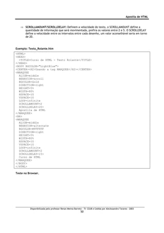 Apostila de HTML


   ⇒ SCROLLAMOUNT/SCROLLDELAY: Definem a velocidade do texto, o SCROLLAMOUNT define a
     quantidade de informação que será movimentada, prefira os valores entre 2 e 5. O SCROLLDELAY
     define a velocidade entre os intervalos entre cada desenho, um valor aconselhável seria em torno
     de 20.



Exemplo: Texto_Rolante.htm
<HTML>
<HEAD>
  <TITLE>Curso de HTML - Texto Rolante</TITLE>
</HEAD>
<BODY BGCOLOR="LightBlue">
<CENTER><H2>Usando a tag MARQUEE</H2></CENTER>
<MARQUEE
  ALIGN=middle
  BEHAVIOR=scroll
  BGCOLOR=Gold
  DIRECTION=right
  HEIGHT=5%
  WIDTH=80%
  HSPACE=10
  VSPACE=10
  LOOP=infinite
  SCROLLAMOUNT=2
  SCROLLDELAY=20>
  Apostila de HTML
</MARQUEE>
<BR>
<MARQUEE
  ALIGN=middle
  BEHAVIOR=alternate
  BGCOLOR=#FFFFFF
  DIRECTION=right
  HEIGHT=5%
  WIDTH=80%
  HSPACE=10
  VSPACE=10
  LOOP=infinite
  SCROLLAMOUNT=2
  SCROLLDELAY=15>
  Curso de HTML
</MARQUEE>
</BODY>
</HTML>

Teste no Browser.




          Disponibilizada pelo professor Renan Menna Barreto – TI- CDJB e Cedida por Aleckssandro Tavares - 2003
                                                           50
 