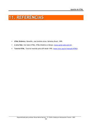 Apostila de HTML




11. REFERÊNCIAS




  HTML Dinâmico. Ramalho, José Antônio Alves. Berkeley Brasil, 1999.

  A Arte Web. Site Sobre HTML, HTML Dinâmico e Design. (www.aarte-web.com.br).

  Tutorial HTML. Tutorial mantido pela USP desde 1995. (www.icmc.usp.br/manuals/HTML).




     Disponibilizada pelo professor Renan Menna Barreto – TI- CDJB e Cedida por Aleckssandro Tavares - 2003
                                                      53
 