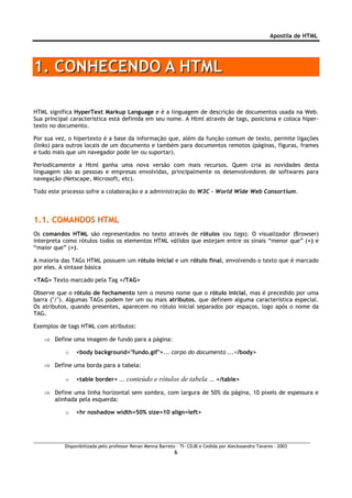 Apostila de HTML




1. CONHECENDO A HTML

HTML significa HyperText Markup Language e é a linguagem de descrição de documentos usada na Web.
Sua principal característica está definida em seu nome. A Html através de tags, posiciona e coloca hiper-
texto no documento.

Por sua vez, o hipertexto é a base da informação que, além da função comum de texto, permite ligações
(links) para outros locais de um documento e também para documentos remotos (páginas, figuras, frames
e tudo mais que um navegador pode ler ou suportar).

Periodicamente a Html ganha uma nova versão com mais recursos. Quem cria as novidades desta
linguagem são as pessoas e empresas envolvidas, principalmente os desenvolvedores de softwares para
navegação (Netscape, Microsoft, etc).

Todo este processo sofre a colaboração e a administração do W3C - World Wide Web Consortium.



1.1. COMANDOS HTML
Os comandos HTML são representados no texto através de rótulos (ou tags). O visualizador (Browser)
interpreta como rótulos todos os elementos HTML válidos que estejam entre os sinais “menor que” (<) e
“maior que” (>).

A maioria das TAGs HTML possuem um rótulo inicial e um rótulo final, envolvendo o texto que é marcado
por eles. A sintaxe básica

<TAG> Texto marcado pela Tag </TAG>

Observe que o rótulo de fechamento tem o mesmo nome que o rótulo inicial, mas é precedido por uma
barra ("/"). Algumas TAGs podem ter um ou mais atributos, que definem alguma característica especial.
Os atributos, quando presentes, aparecem no rótulo inicial separados por espaços, logo após o nome da
TAG.

Exemplos de tags HTML com atributos:

   ⇒ Define uma imagem de fundo para a página:

           o    <body background="fundo.gif">... corpo do documento ...</body>

   ⇒ Define uma borda para a tabela:

           o    <table border>     ... conteúdo e rótulos de tabela ... </table>
   ⇒ Define uma linha horizontal sem sombra, com largura de 50% da página, 10 pixels de espessura e
     alinhada pela esquerda:

           o    <hr noshadow width=50% size=10 align=left>




           Disponibilizada pelo professor Renan Menna Barreto – TI- CDJB e Cedida por Aleckssandro Tavares - 2003
                                                             6
 