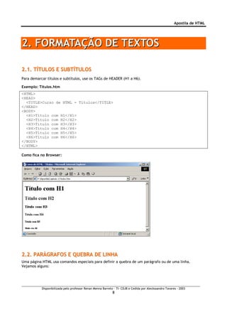 Apostila de HTML




2. FORMATAÇÃO DE TEXTOS

2.1. TÍTULOS E SUBTÍTULOS
Para demarcar títulos e subtítulos, use os TAGs de HEADER (H1 a H6).

Exemplo: Titulos.htm
<HTML>
<HEAD>
  <TITLE>Curso de HTML - Títulos</TITLE>
</HEAD>
<BODY>
  <H1>Título com H1</H1>
  <H2>Título com H2</H2>
  <H3>Título com H3</H3>
  <H4>Título com H4</H4>
  <H5>Título com H5</H5>
  <H6>Título com H6</H6>
</BODY>
</HTML>

Como fica no Browser:




2.2. PARÀGRAFOS E QUEBRA DE LINHA
Uma página HTML usa comandos especiais para definir a quebra de um parágrafo ou de uma linha.
Vejamos alguns:




           Disponibilizada pelo professor Renan Menna Barreto – TI- CDJB e Cedida por Aleckssandro Tavares - 2003
                                                             8
 