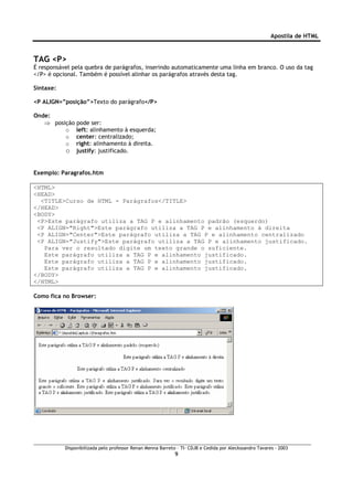 Apostila de HTML



TAG <P>
É responsável pela quebra de parágrafos, inserindo automaticamente uma linha em branco. O uso da tag
</P> é opcional. Também é possível alinhar os parágrafos através desta tag.

Sintaxe:

<P ALIGN=”posição”>Texto do parágrafo</P>

Onde:
   ⇒ posição pode ser:
         o left: alinhamento à esquerda;
         o center: centralizado;
         o right: alinhamento à direita.
         o justify: justificado.


Exemplo: Paragrafos.htm

<HTML>
<HEAD>
  <TITLE>Curso de HTML - Parágrafos</TITLE>
</HEAD>
<BODY>
 <P>Este parágrafo utiliza a TAG P e alinhamento padrão (esquerdo)
 <P ALIGN="Right">Este parágrafo utiliza a TAG P e alinhamento à direita
 <P ALIGN="Center">Este parágrafo utiliza a TAG P e alinhamento centralizado
 <P ALIGN="Justify">Este parágrafo utiliza a TAG P e alinhamento justificado.
   Para ver o resultado digite um texto grande o suficiente.
   Este parágrafo utiliza a TAG P e alinhamento justificado.
   Este parágrafo utiliza a TAG P e alinhamento justificado.
   Este parágrafo utiliza a TAG P e alinhamento justificado.
</BODY>
</HTML>

Como fica no Browser:




           Disponibilizada pelo professor Renan Menna Barreto – TI- CDJB e Cedida por Aleckssandro Tavares - 2003
                                                             9
 