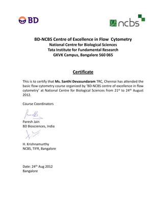 BD‐NCBS Centre of Excellence in Flow  Cytometry
National Centre for Biological Sciences
Tata Institute for Fundamental Research
GKVK Campus, Bangalore 560 065
Certificate
This is to certify that Ms Santhi Devasundaram TRC Chennai has attended theThis is to certify that Ms. Santhi Devasundaram TRC, Chennai has attended the
basic flow cytometry course organized by ‘BD‐NCBS centre of excellence in flow
cytometry’ at National Centre for Biological Sciences from 21st to 24th August
2012.
Course Coordinators
Paresh Jain
BD Biosciences, India
H. Krishnamurthy
NCBS, TIFR, Bangalore
Date: 24th Aug 2012
Bangalore
 