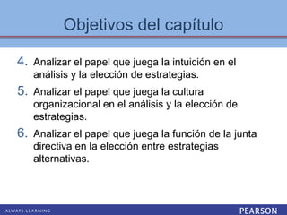 4. Analizar el papel que juega la intuición en el
análisis y la elección de estrategias.
5. Analizar el papel que juega la cultura
organizacional en el análisis y la elección de
estrategias.
6. Analizar el papel que juega la función de la junta
directiva en la elección entre estrategias
alternativas.
Objetivos del capítulo
 