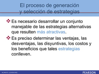 El proceso de generación
y selección de estrategias
Es necesario desarrollar un conjunto
manejable de las estrategias alternativas
que resulten más atractivas.
Es preciso determinar las ventajas, las
desventajas, las disyuntivas, los costos y
los beneficios que tales estrategias
conlleven.
 