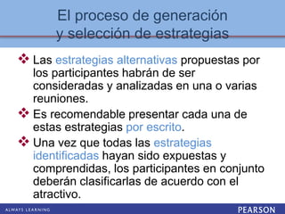El proceso de generación
y selección de estrategias
 Las estrategias alternativas propuestas por
los participantes habrán de ser
consideradas y analizadas en una o varias
reuniones.
 Es recomendable presentar cada una de
estas estrategias por escrito.
 Una vez que todas las estrategias
identificadas hayan sido expuestas y
comprendidas, los participantes en conjunto
deberán clasificarlas de acuerdo con el
atractivo.
 