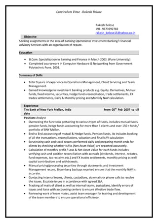 Curriculum Vitae -Rakesh Belose
Rakesh Belose
+91- 9673992782
rakesh_belose15@yahoo.co.in
Objective
Seeking assignments in the area of Banking Operations/ Investment Banking/ Financial
Advisory Services with an organisation of repute.
Education
• B.Com: Specialization in Banking and Finance in March 2003. (Pune University)
• Completed coursework in Computer Hardware & Networking from Government
Polytechnic Pune. 2003.
Summary of Skills
• Total 9 years of experience in Operations Management, Client Servicing and Team
Management.
• Gained knowledge in investment banking products e.g. Equity, Derivatives, Mutual
funds, fixed income, securities, Hedge funds reconciliation, trade settlements, FX
trades settlements, Daily & Monthly pricing and Monthly NAV calculation.
Experience
The Bank of New York Mellon, India from 05th
Feb 2007 to till
date
Position: Analyst
• Overseeing the functions pertaining to various types of funds, includes mutual funds
pension funds, hedge funds accounting for more than 3 clients and over 150 + funds/
portfolio of BNY Mellon.
• End to End accounting of mutual & Hedge funds, Pension funds, its includes booking
of all the transactions, reconciliations, valuation and final NAV calculation
• Scrutinizing cash and stock recons performed daily and preparing month ends for
clients by checking whether NAVs (Net Asset Value) are reported accurately.
• Calculation of monthly profit / Loss & Net Asset Value for each funds includes
verifying cash and position reconciliation with accruals (dividends, interest , rebates,
fund expenses, tax reclaims etc.) and FX trades settlements, monthly pricing as well
capital contributions and withdrawals.
• Manual pricing/processing securities through statements and Investment
Management recons, Bloomberg backups received ensure that the monthly NAV is
accurate.
• Contacting internal teams, clients, custodians, via emails or phone calls to resolve
the issues. Escalate issues in accordance with agreed SLA.
• Tracking all mails of client as well as internal teams, custodians, Identify errors of
issues and liaise with accounting centers to ensure effective trade flow.
• Reviewing work of team mates, assist team manager for training and development
of the team members to ensure operational efficiency.
 