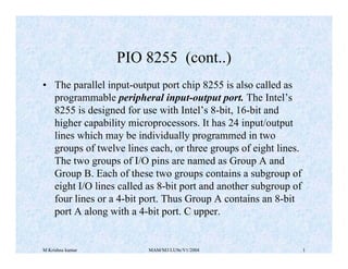 M Krishna kumar MAM/M3/LU9e/V1/2004 1
PIO 8255 (cont..)
• The parallel input-output port chip 8255 is also called as
programmable peripheral input-output port. The Intel’s
8255 is designed for use with Intel’s 8-bit, 16-bit and
higher capability microprocessors. It has 24 input/output
lines which may be individually programmed in two
groups of twelve lines each, or three groups of eight lines.
The two groups of I/O pins are named as Group A and
Group B. Each of these two groups contains a subgroup of
eight I/O lines called as 8-bit port and another subgroup of
four lines or a 4-bit port. Thus Group A contains an 8-bit
port A along with a 4-bit port. C upper.
 