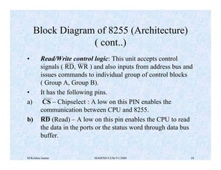 M Krishna kumar MAM/M3/LU9e/V1/2004 10
• Read/Write control logic: This unit accepts control
signals ( RD, WR ) and also inputs from address bus and
issues commands to individual group of control blocks
( Group A, Group B).
• It has the following pins.
a) CS – Chipselect : A low on this PIN enables the
communication between CPU and 8255.
b) RD (Read) – A low on this pin enables the CPU to read
the data in the ports or the status word through data bus
buffer.
Block Diagram of 8255 (Architecture)
( cont..)
 