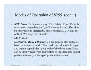 M Krishna kumar MAM/M3/LU9e/V1/2004 15
• BSR Mode: In this mode any of the 8-bits of port C can be
set or reset depending on D0 of the control word. The bit to
be set or reset is selected by bit select flags D3, D2 and D1
of the CWR as given in table.
• I/O Modes :
a) Mode 0 ( Basic I/O mode ): This mode is also called as
basic input/output mode. This mode provides simple input
and output capabilities using each of the three ports. Data
can be simply read from and written to the input and output
ports respectively, after appropriate initialisation.
Modes of Operation of 8255 (cont..)
 