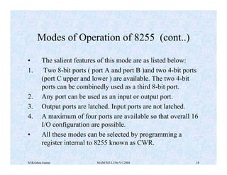 M Krishna kumar MAM/M3/LU9e/V1/2004 18
• The salient features of this mode are as listed below:
1. Two 8-bit ports ( port A and port B )and two 4-bit ports
(port C upper and lower ) are available. The two 4-bit
ports can be combinedly used as a third 8-bit port.
2. Any port can be used as an input or output port.
3. Output ports are latched. Input ports are not latched.
4. A maximum of four ports are available so that overall 16
I/O configuration are possible.
• All these modes can be selected by programming a
register internal to 8255 known as CWR.
Modes of Operation of 8255 (cont..)
 
