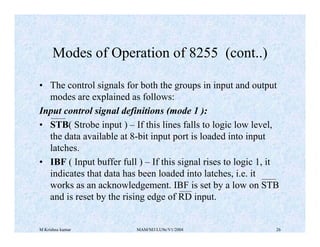M Krishna kumar MAM/M3/LU9e/V1/2004 26
• The control signals for both the groups in input and output
modes are explained as follows:
Input control signal definitions (mode 1 ):
• STB( Strobe input ) – If this lines falls to logic low level,
the data available at 8-bit input port is loaded into input
latches.
• IBF ( Input buffer full ) – If this signal rises to logic 1, it
indicates that data has been loaded into latches, i.e. it
works as an acknowledgement. IBF is set by a low on STB
and is reset by the rising edge of RD input.
Modes of Operation of 8255 (cont..)
 