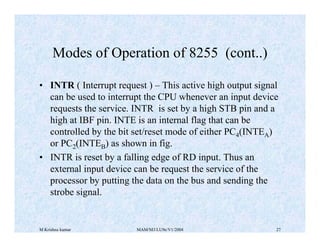 M Krishna kumar MAM/M3/LU9e/V1/2004 27
• INTR ( Interrupt request ) – This active high output signal
can be used to interrupt the CPU whenever an input device
requests the service. INTR is set by a high STB pin and a
high at IBF pin. INTE is an internal flag that can be
controlled by the bit set/reset mode of either PC4(INTEA)
or PC2(INTEB) as shown in fig.
• INTR is reset by a falling edge of RD input. Thus an
external input device can be request the service of the
processor by putting the data on the bus and sending the
strobe signal.
Modes of Operation of 8255 (cont..)
 