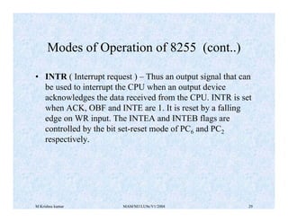 M Krishna kumar MAM/M3/LU9e/V1/2004 29
• INTR ( Interrupt request ) – Thus an output signal that can
be used to interrupt the CPU when an output device
acknowledges the data received from the CPU. INTR is set
when ACK, OBF and INTE are 1. It is reset by a falling
edge on WR input. The INTEA and INTEB flags are
controlled by the bit set-reset mode of PC6 and PC2
respectively.
Modes of Operation of 8255 (cont..)
 