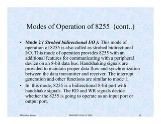 M Krishna kumar MAM/M3/LU9e/V1/2004 34
• Mode 2 ( Strobed bidirectional I/O ): This mode of
operation of 8255 is also called as strobed bidirectional
I/O. This mode of operation provides 8255 with an
additional features for communicating with a peripheral
device on an 8-bit data bus. Handshaking signals are
provided to maintain proper data flow and synchronization
between the data transmitter and receiver. The interrupt
generation and other functions are similar to mode 1.
• In this mode, 8255 is a bidirectional 8-bit port with
handshake signals. The RD and WR signals decide
whether the 8255 is going to operate as an input port or
output port.
Modes of Operation of 8255 (cont..)
 