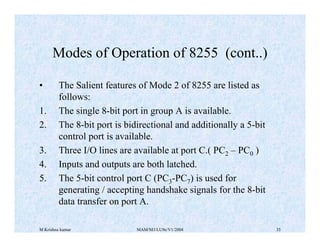 M Krishna kumar MAM/M3/LU9e/V1/2004 35
• The Salient features of Mode 2 of 8255 are listed as
follows:
1. The single 8-bit port in group A is available.
2. The 8-bit port is bidirectional and additionally a 5-bit
control port is available.
3. Three I/O lines are available at port C.( PC2 – PC0 )
4. Inputs and outputs are both latched.
5. The 5-bit control port C (PC3-PC7) is used for
generating / accepting handshake signals for the 8-bit
data transfer on port A.
Modes of Operation of 8255 (cont..)
 