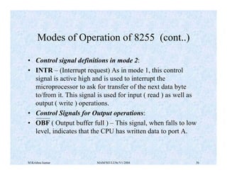 M Krishna kumar MAM/M3/LU9e/V1/2004 36
• Control signal definitions in mode 2:
• INTR – (Interrupt request) As in mode 1, this control
signal is active high and is used to interrupt the
microprocessor to ask for transfer of the next data byte
to/from it. This signal is used for input ( read ) as well as
output ( write ) operations.
• Control Signals for Output operations:
• OBF ( Output buffer full ) – This signal, when falls to low
level, indicates that the CPU has written data to port A.
Modes of Operation of 8255 (cont..)
 