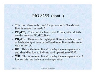 M Krishna kumar MAM/M3/LU9e/V1/2004 5
• This port also can be used for generation of handshake
lines in mode 1 or mode 2.
• PC3-PC0 : These are the lower port C lines, other details
are the same as PC7-PC4 lines.
• PB0-PB7 : These are the eight port B lines which are used
as latched output lines or buffered input lines in the same
way as port A.
• RD : This is the input line driven by the microprocessor
and should be low to indicate read operation to 8255.
• WR : This is an input line driven by the microprocessor. A
low on this line indicates write operation.
PIO 8255 (cont..)
 