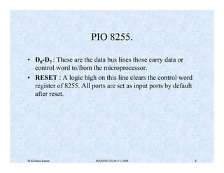 M Krishna kumar MAM/M3/LU9e/V1/2004 8
• D0-D7 : These are the data bus lines those carry data or
control word to/from the microprocessor.
• RESET : A logic high on this line clears the control word
register of 8255. All ports are set as input ports by default
after reset.
PIO 8255.
 