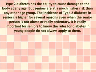Type 2 diabetes has the ability to cause damage to the
body at any age. But seniors are at a much higher risk than
 any other age group. The incidence of Type 2 diabetes in
seniors is higher for several reasons even when the senior
    person is not obese or really sedentary. It is really
  important for seniors to know the rules for diabetes in
       young people do not always apply to them.
 