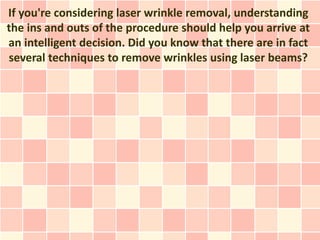 If you're considering laser wrinkle removal, understanding
the ins and outs of the procedure should help you arrive at
an intelligent decision. Did you know that there are in fact
several techniques to remove wrinkles using laser beams?
 