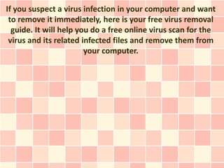 If you suspect a virus infection in your computer and want
 to remove it immediately, here is your free virus removal
  guide. It will help you do a free online virus scan for the
 virus and its related infected files and remove them from
                        your computer.
 