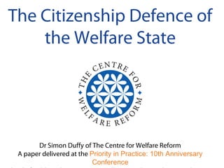 The Citizenship Defence of
the Welfare State
Dr Simon Duffy of The Centre for Welfare Reform
A paper delivered at the Priority in Practice: 10th Anniversary
Conference
 